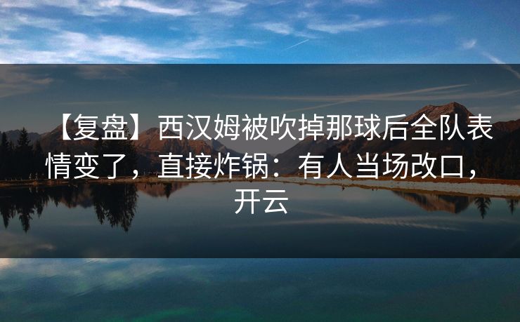 【复盘】西汉姆被吹掉那球后全队表情变了,直接炸锅:有人当场改口,开云 【复盘】西汉姆被吹掉那球后全队表情变了,直接炸锅:有人当场改口,开云