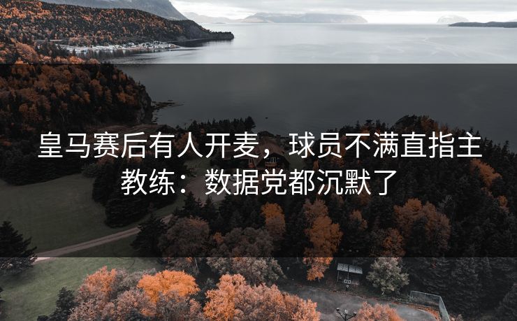 皇马赛后有人开麦,球员不满直指主教练:数据党都沉默了 皇马赛后有人开麦,球员不满直指主教练:数据党都沉默了