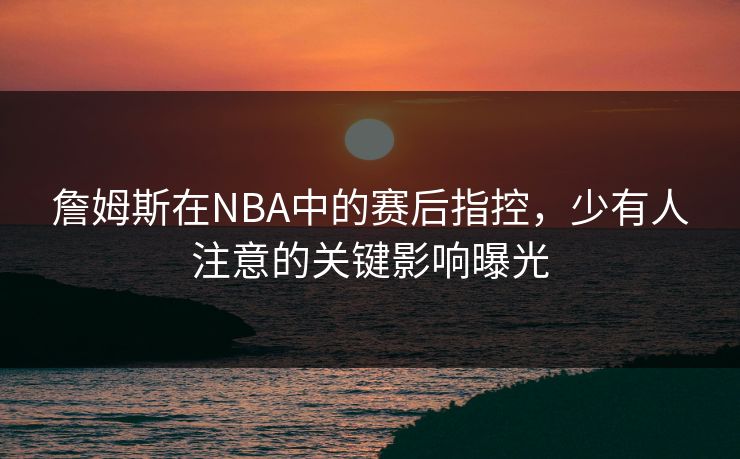 詹姆斯在NBA中的赛后指控,少有人注意的关键影响曝光