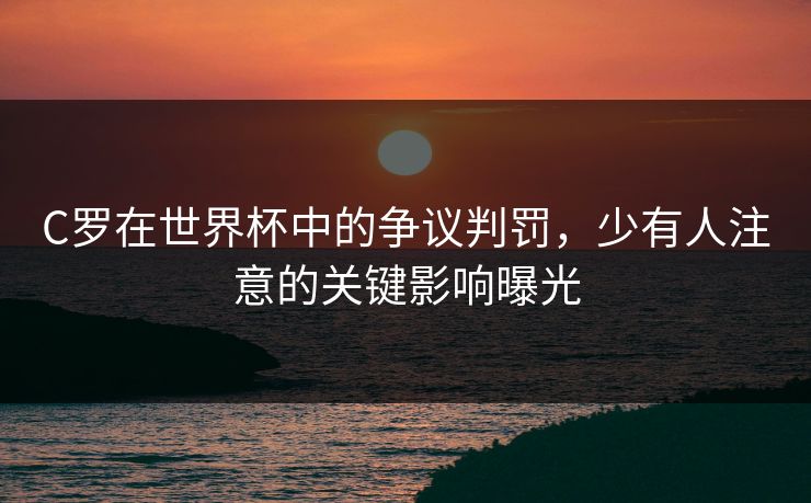 C罗在世界杯中的争议判罚，少有人注意的关键影响曝光
