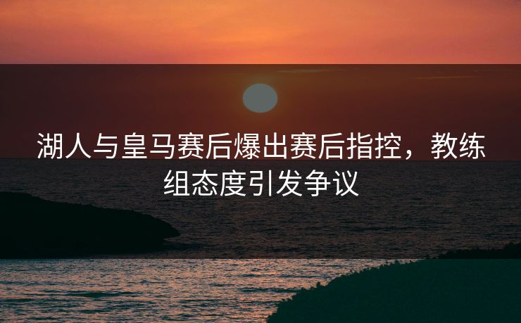 湖人与皇马赛后爆出赛后指控，教练组态度引发争议