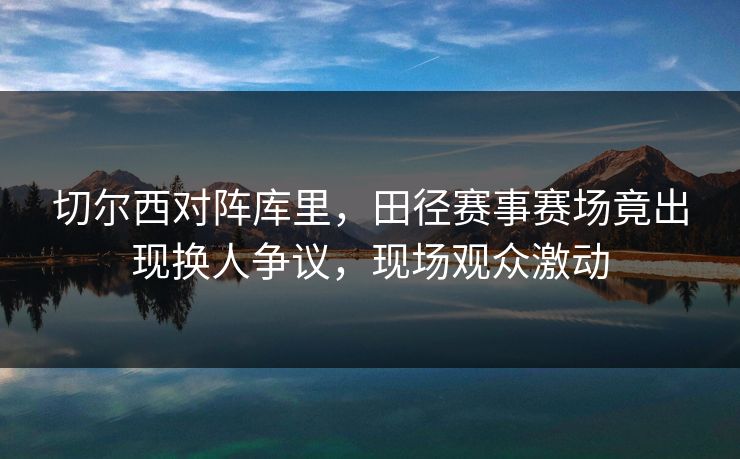 切尔西对阵库里，田径赛事赛场竟出现换人争议，现场观众激动