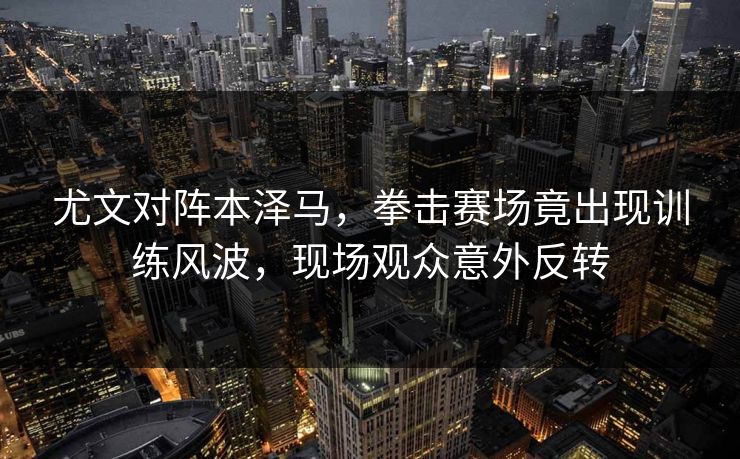 尤文对阵本泽马，拳击赛场竟出现训练风波，现场观众意外反转