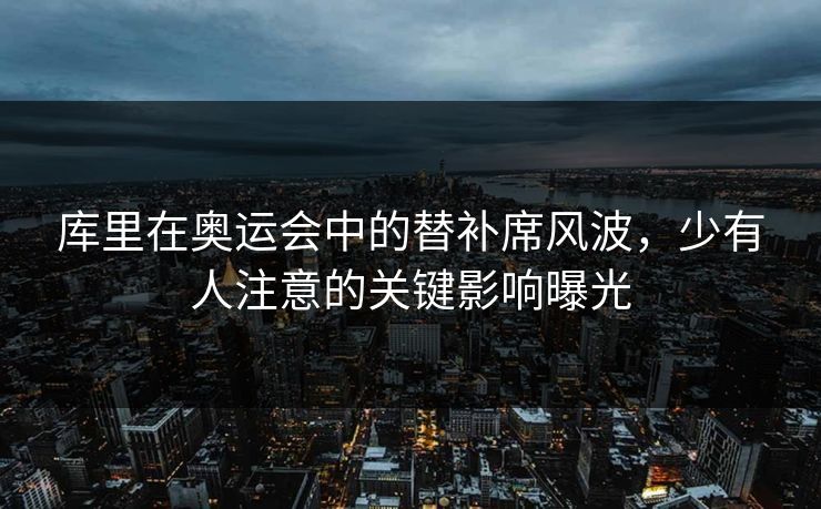 库里在奥运会中的替补席风波，少有人注意的关键影响曝光