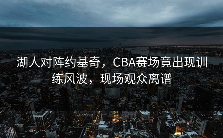 湖人对阵约基奇，CBA赛场竟出现训练风波，现场观众离谱