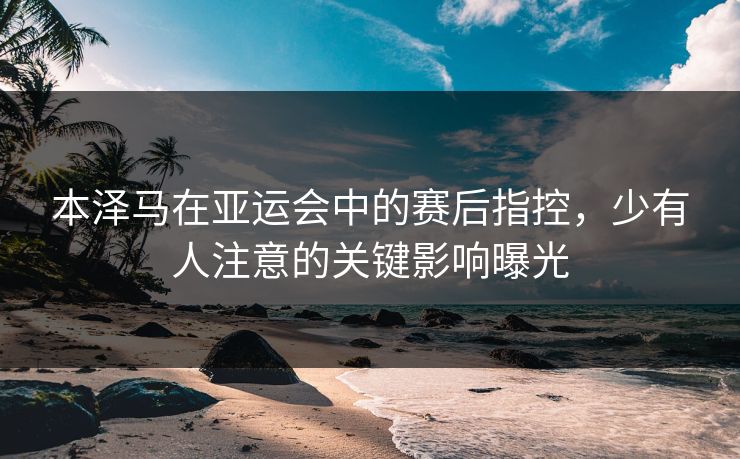 本泽马在亚运会中的赛后指控，少有人注意的关键影响曝光