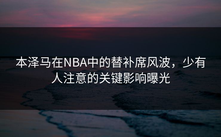 本泽马在NBA中的替补席风波，少有人注意的关键影响曝光