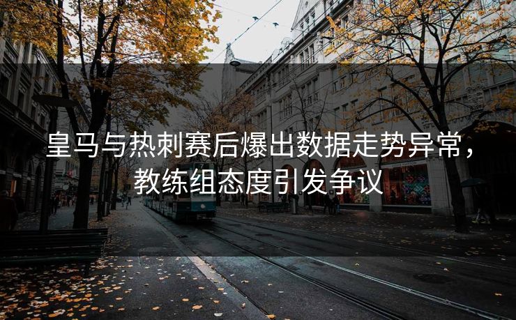 皇马与热刺赛后爆出数据走势异常，教练组态度引发争议