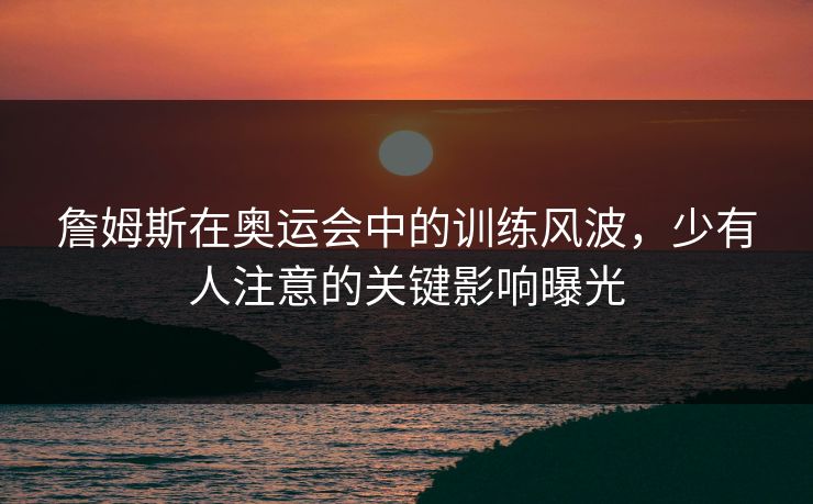 詹姆斯在奥运会中的训练风波，少有人注意的关键影响曝光