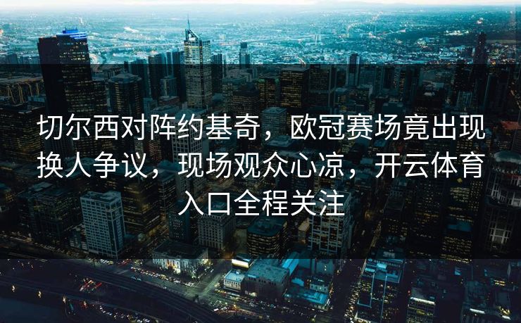 切尔西对阵约基奇，欧冠赛场竟出现换人争议，现场观众心凉，开云体育入口全程关注