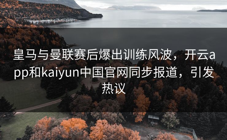 皇马与曼联赛后爆出训练风波，开云app和kaiyun中国官网同步报道，引发热议
