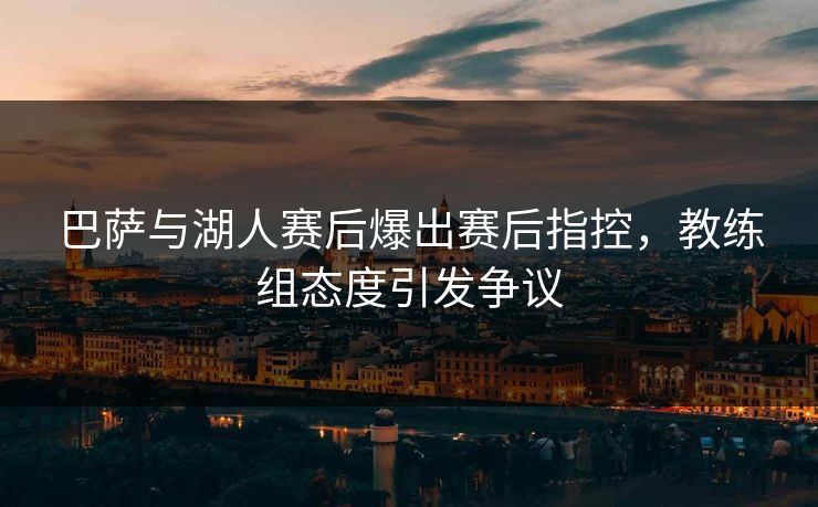 巴萨与湖人赛后爆出赛后指控，教练组态度引发争议