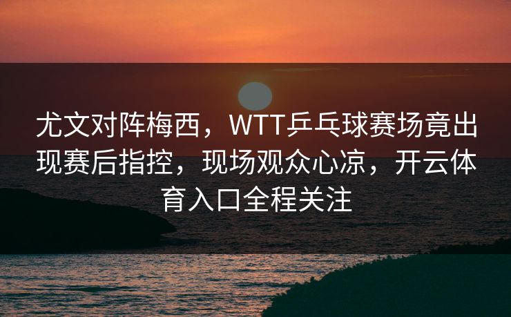 尤文对阵梅西，WTT乒乓球赛场竟出现赛后指控，现场观众心凉，开云体育入口全程关注