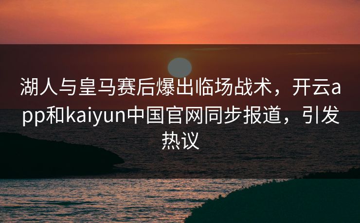 湖人与皇马赛后爆出临场战术，开云app和kaiyun中国官网同步报道，引发热议