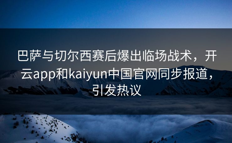 巴萨与切尔西赛后爆出临场战术，开云app和kaiyun中国官网同步报道，引发热议