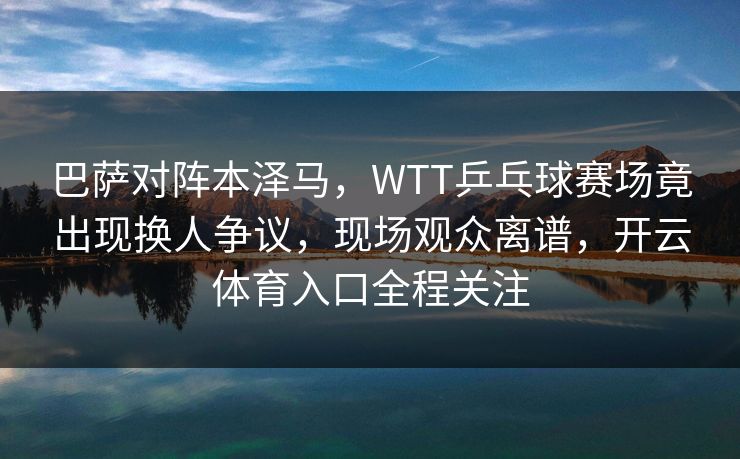 巴萨对阵本泽马，WTT乒乓球赛场竟出现换人争议，现场观众离谱，开云体育入口全程关注