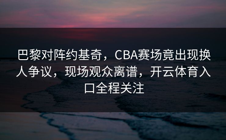 巴黎对阵约基奇，CBA赛场竟出现换人争议，现场观众离谱，开云体育入口全程关注