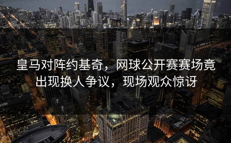 皇马对阵约基奇，网球公开赛赛场竟出现换人争议，现场观众惊讶