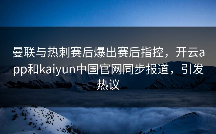 曼联与热刺赛后爆出赛后指控，开云app和kaiyun中国官网同步报道，引发热议