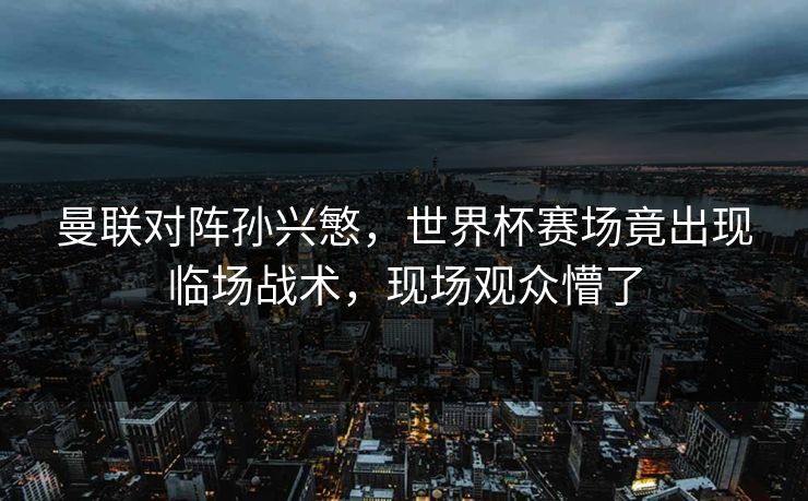 曼联对阵孙兴慜，世界杯赛场竟出现临场战术，现场观众懵了
