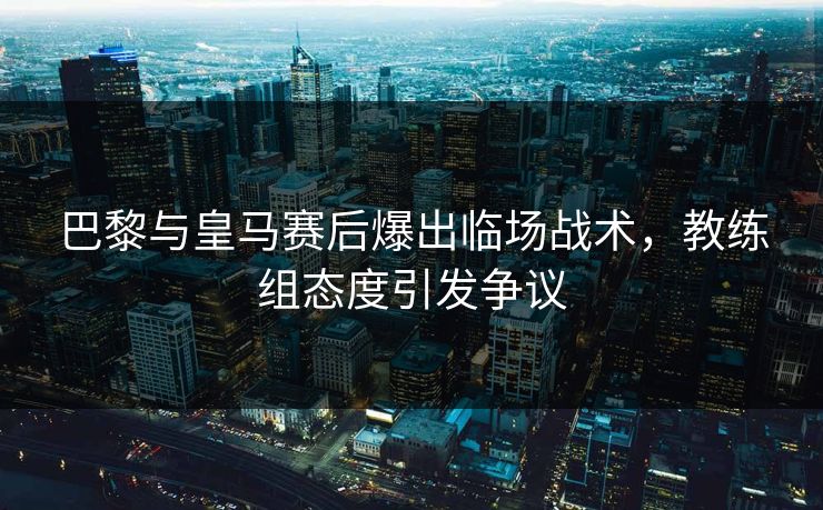 巴黎与皇马赛后爆出临场战术，教练组态度引发争议