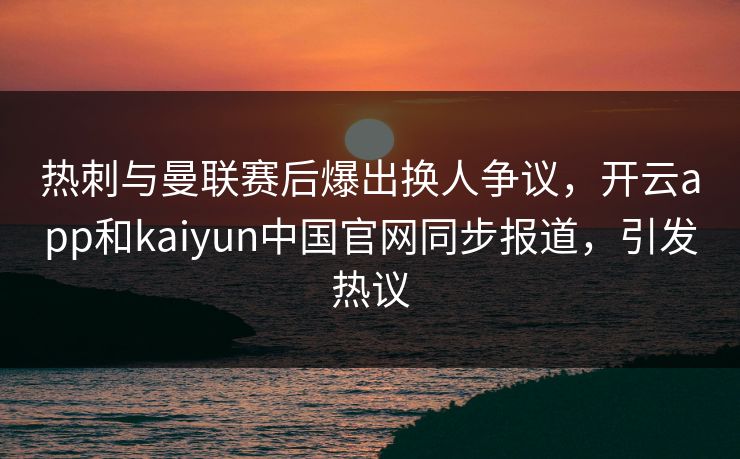 热刺与曼联赛后爆出换人争议，开云app和kaiyun中国官网同步报道，引发热议