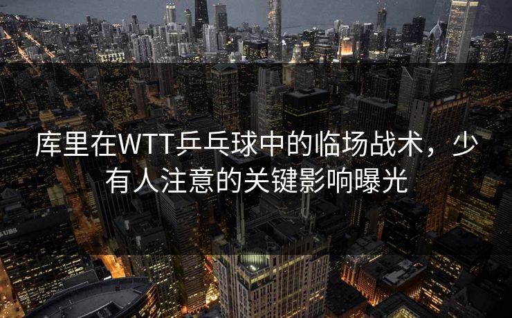 库里在WTT乒乓球中的临场战术，少有人注意的关键影响曝光