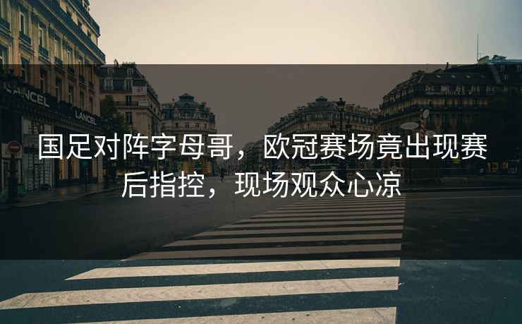 国足对阵字母哥，欧冠赛场竟出现赛后指控，现场观众心凉
