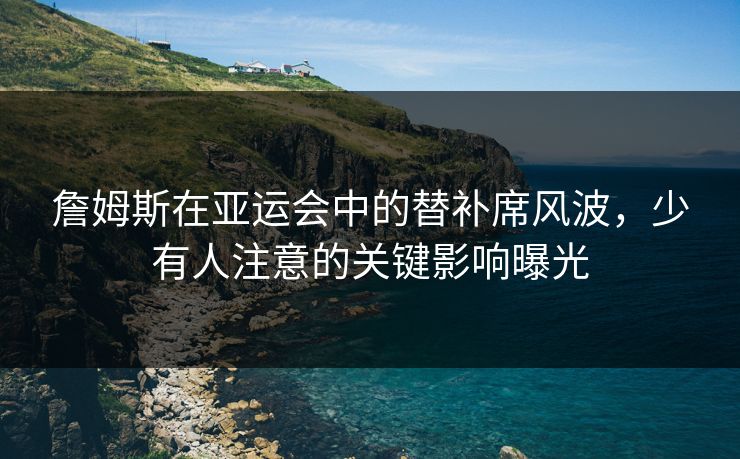 詹姆斯在亚运会中的替补席风波，少有人注意的关键影响曝光