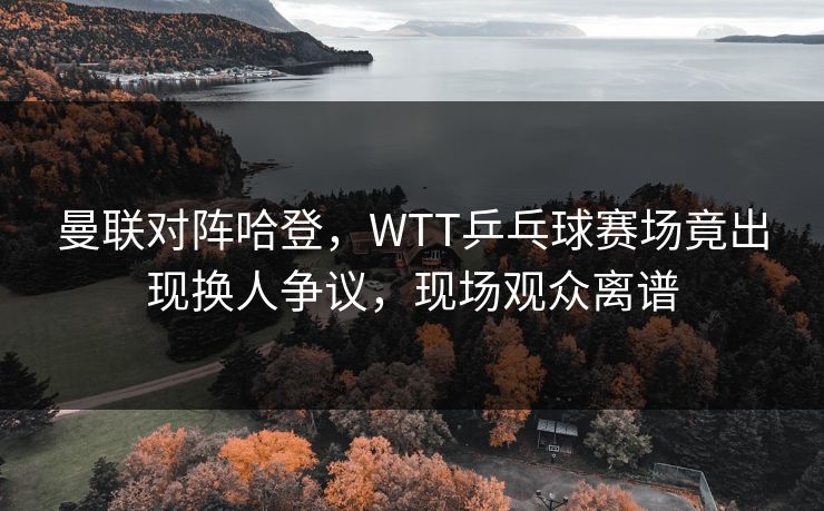 曼联对阵哈登，WTT乒乓球赛场竟出现换人争议，现场观众离谱