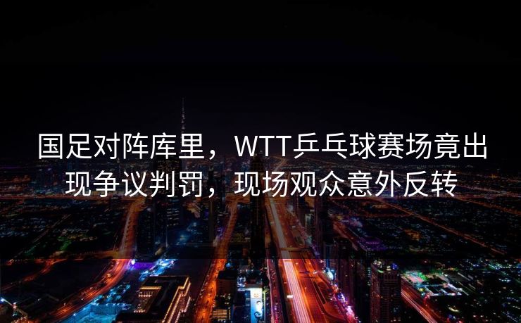 国足对阵库里，WTT乒乓球赛场竟出现争议判罚，现场观众意外反转