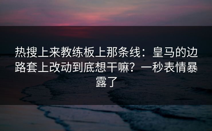热搜上来教练板上那条线：皇马的边路套上改动到底想干嘛？一秒表情暴露了