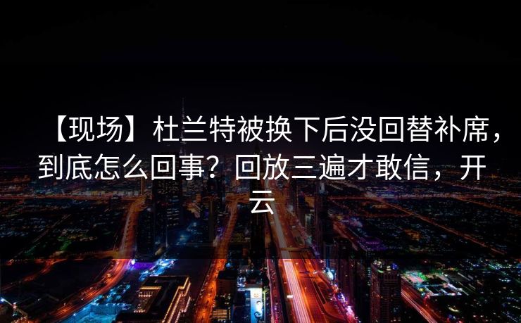 【现场】杜兰特被换下后没回替补席，到底怎么回事？回放三遍才敢信，开云