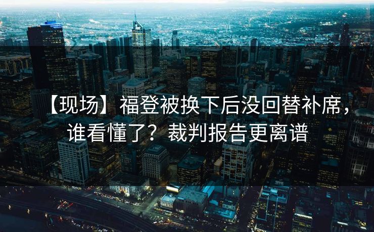 【现场】福登被换下后没回替补席,谁看懂了?裁判报告更离谱 【现场】福登被换下后没回替补席,谁看懂了?裁判报告更离谱